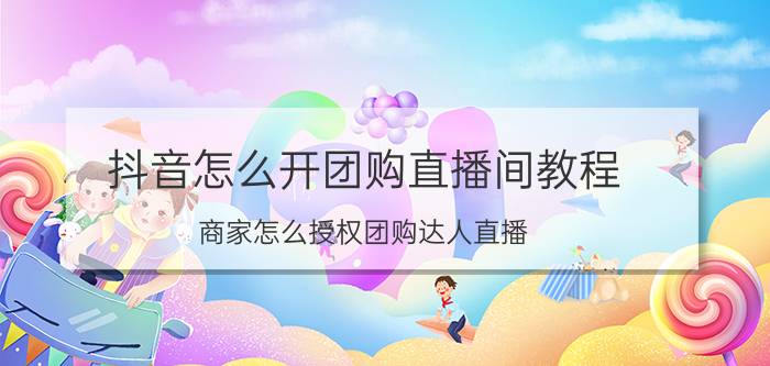 抖音怎么开团购直播间教程 商家怎么授权团购达人直播？